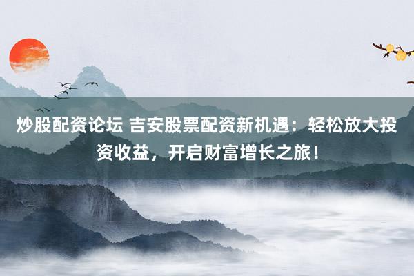 炒股配资论坛 吉安股票配资新机遇：轻松放大投资收益，开启财富增长之旅！