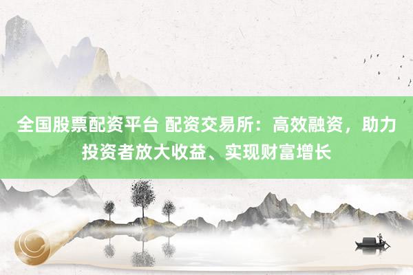 全国股票配资平台 配资交易所：高效融资，助力投资者放大收益、实现财富增长