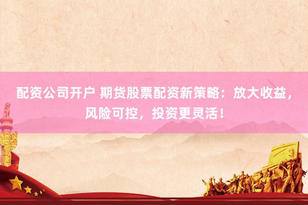 配资公司开户 期货股票配资新策略：放大收益，风险可控，投资更灵活！
