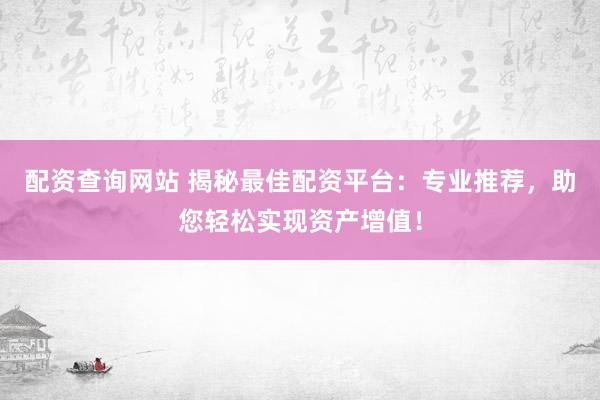 配资查询网站 揭秘最佳配资平台：专业推荐，助您轻松实现资产增值！