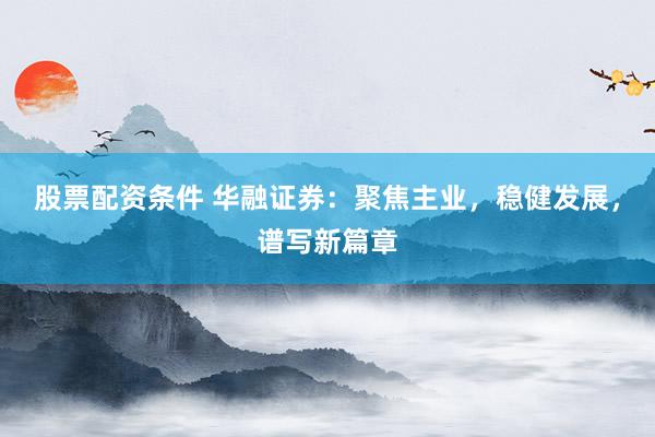 股票配资条件 华融证券：聚焦主业，稳健发展，谱写新篇章