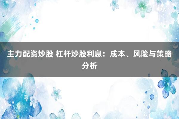 主力配资炒股 杠杆炒股利息：成本、风险与策略分析