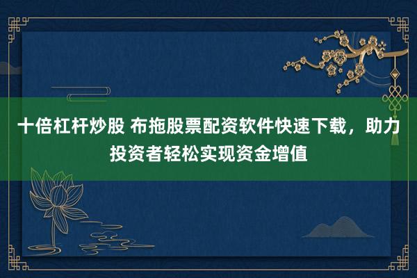 十倍杠杆炒股 布拖股票配资软件快速下载，助力投资者轻松实现资金增值