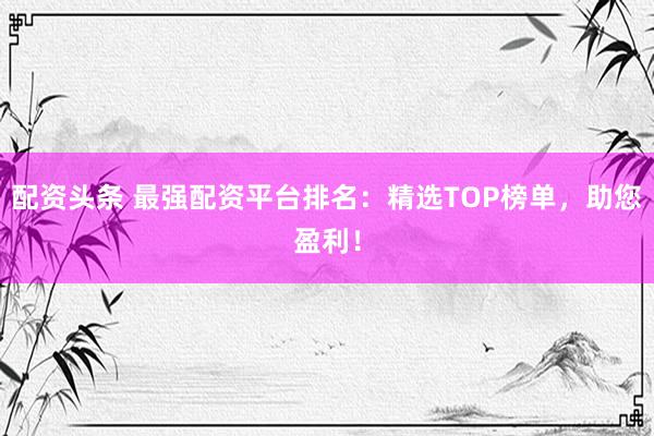 配资头条 最强配资平台排名：精选TOP榜单，助您盈利！