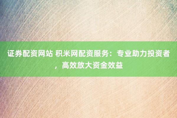 证券配资网站 积米网配资服务：专业助力投资者，高效放大资金效益