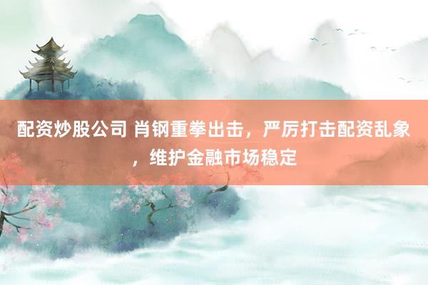 配资炒股公司 肖钢重拳出击，严厉打击配资乱象，维护金融市场稳定