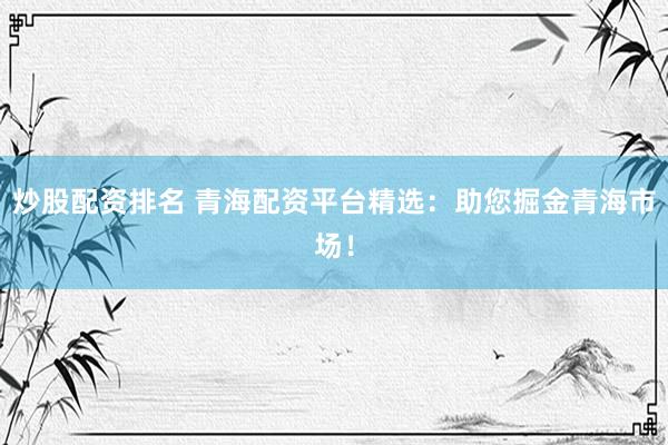 炒股配资排名 青海配资平台精选：助您掘金青海市场！