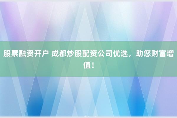 股票融资开户 成都炒股配资公司优选，助您财富增值！
