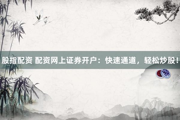 股指配资 配资网上证券开户：快速通道，轻松炒股！