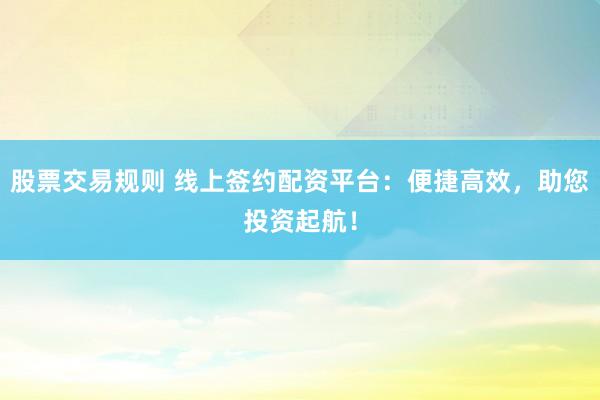 股票交易规则 线上签约配资平台：便捷高效，助您投资起航！