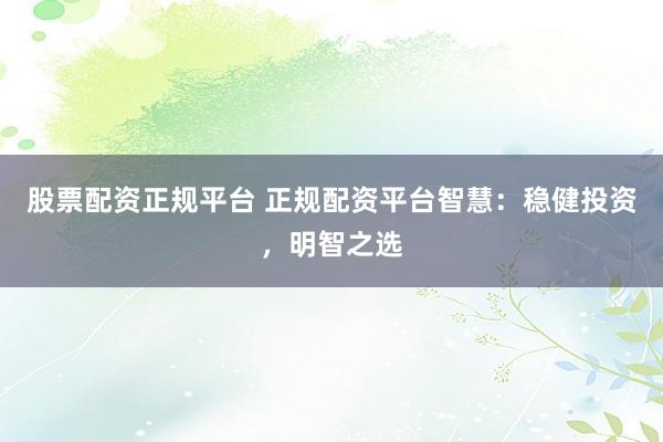 股票配资正规平台 正规配资平台智慧：稳健投资，明智之选