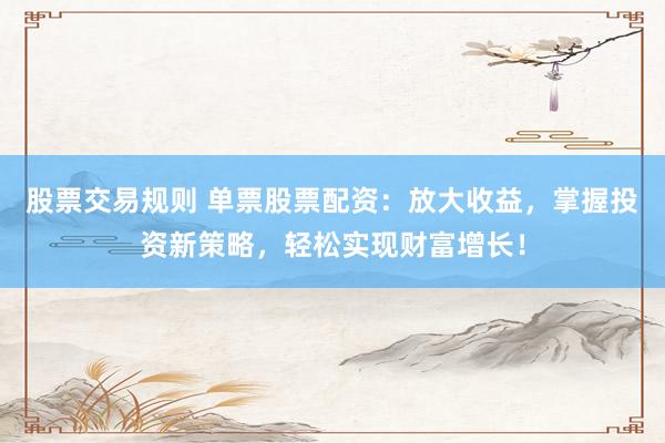 股票交易规则 单票股票配资：放大收益，掌握投资新策略，轻松实现财富增长！