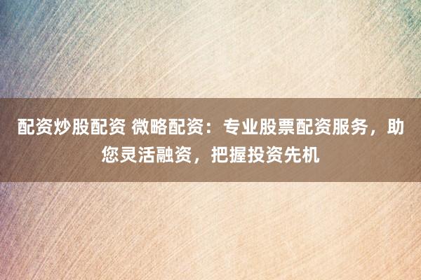 配资炒股配资 微略配资：专业股票配资服务，助您灵活融资，把握投资先机