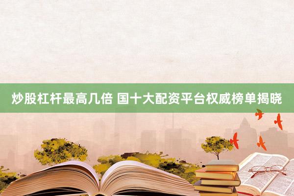 炒股杠杆最高几倍 国十大配资平台权威榜单揭晓