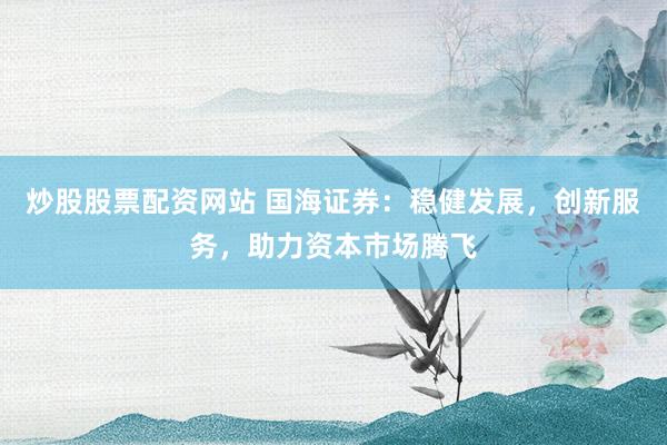 炒股股票配资网站 国海证券：稳健发展，创新服务，助力资本市场腾飞