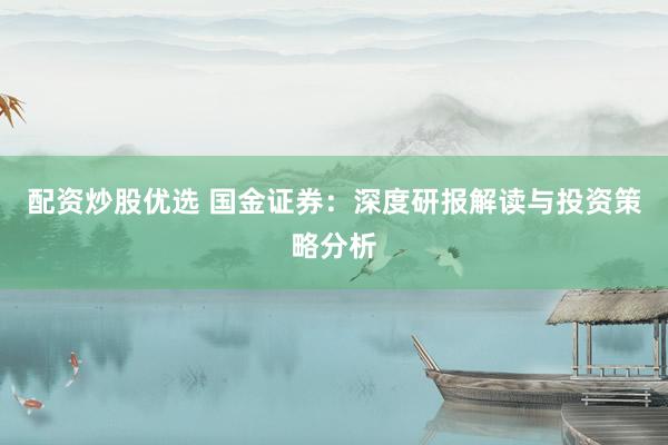 配资炒股优选 国金证券：深度研报解读与投资策略分析