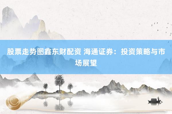 股票走势图鑫东财配资 海通证券：投资策略与市场展望