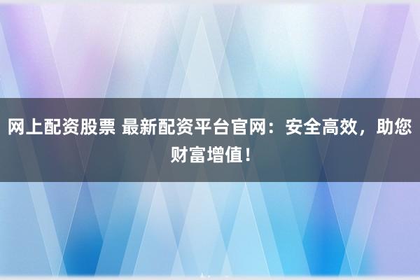 网上配资股票 最新配资平台官网：安全高效，助您财富增值！