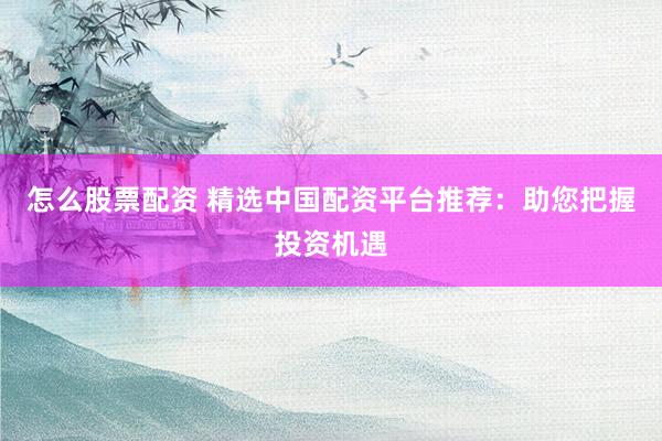 怎么股票配资 精选中国配资平台推荐：助您把握投资机遇