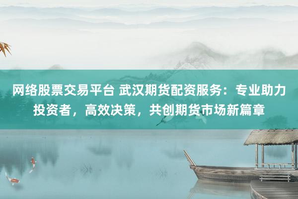 网络股票交易平台 武汉期货配资服务：专业助力投资者，高效决策，共创期货市场新篇章