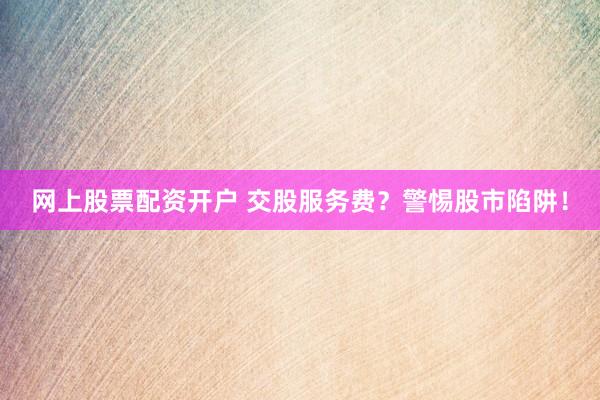 网上股票配资开户 交股服务费？警惕股市陷阱！