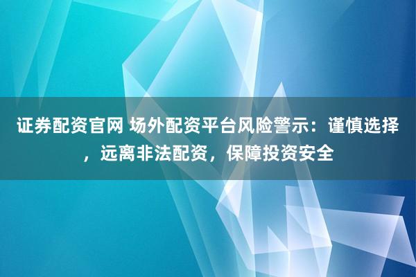 证券配资官网 场外配资平台风险警示：谨慎选择，远离非法配资，保障投资安全