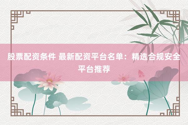 股票配资条件 最新配资平台名单：精选合规安全平台推荐