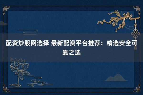 配资炒股网选择 最新配资平台推荐：精选安全可靠之选