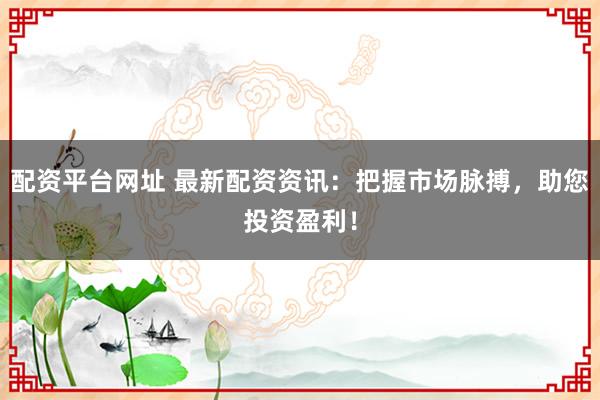 配资平台网址 最新配资资讯：把握市场脉搏，助您投资盈利！