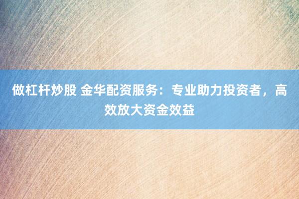 做杠杆炒股 金华配资服务：专业助力投资者，高效放大资金效益