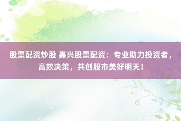 股票配资炒股 嘉兴股票配资：专业助力投资者，高效决策，共创股市美好明天！