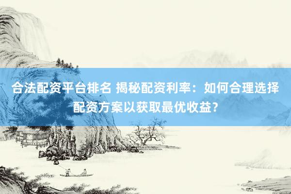 合法配资平台排名 揭秘配资利率：如何合理选择配资方案以获取最优收益？
