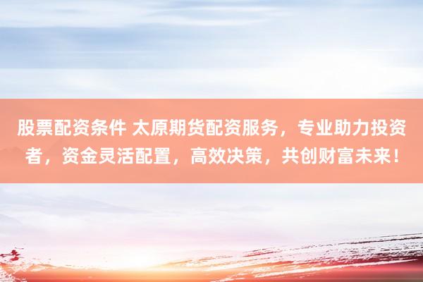 股票配资条件 太原期货配资服务，专业助力投资者，资金灵活配置，高效决策，共创财富未来！