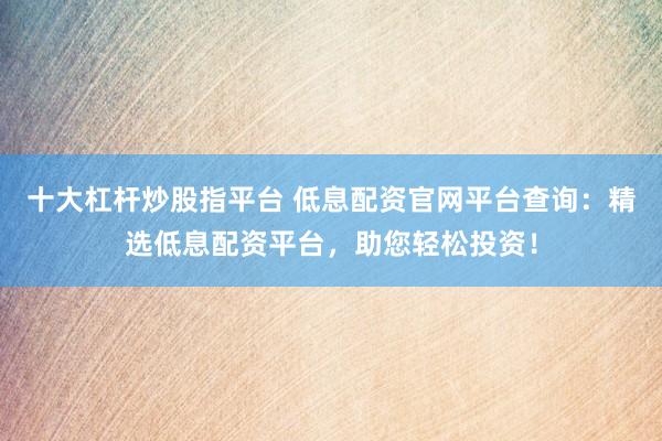 十大杠杆炒股指平台 低息配资官网平台查询：精选低息配资平台，助您轻松投资！