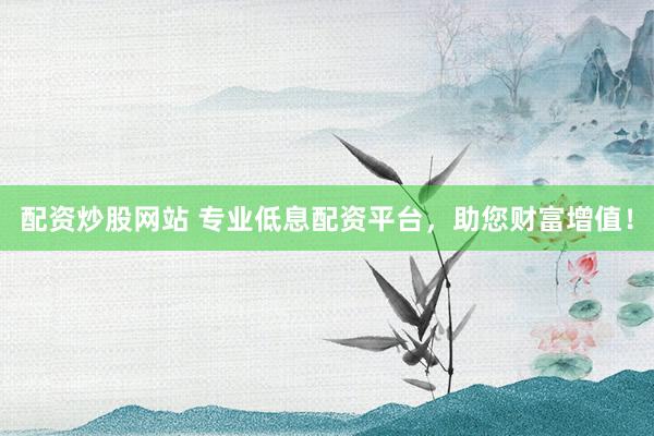 配资炒股网站 专业低息配资平台，助您财富增值！