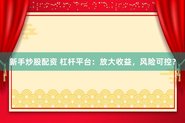 新手炒股配资 杠杆平台：放大收益，风险可控？