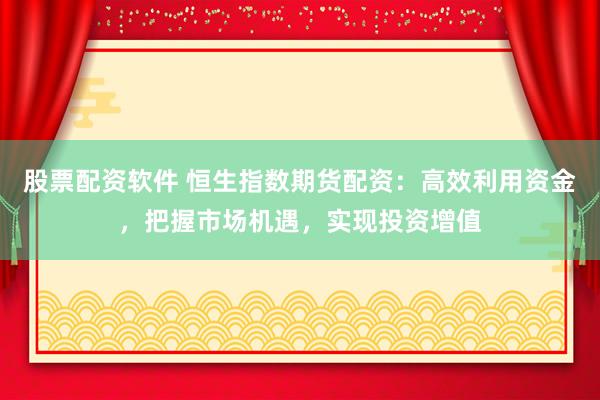 股票配资软件 恒生指数期货配资：高效利用资金，把握市场机遇，实现投资增值