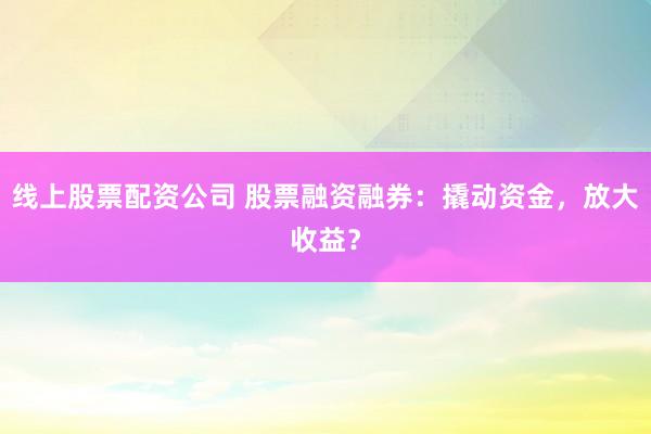 线上股票配资公司 股票融资融券：撬动资金，放大收益？