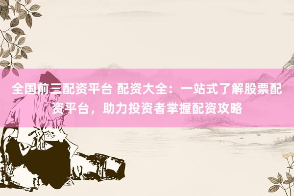 全国前三配资平台 配资大全：一站式了解股票配资平台，助力投资者掌握配资攻略