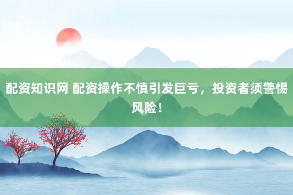 配资知识网 配资操作不慎引发巨亏，投资者须警惕风险！
