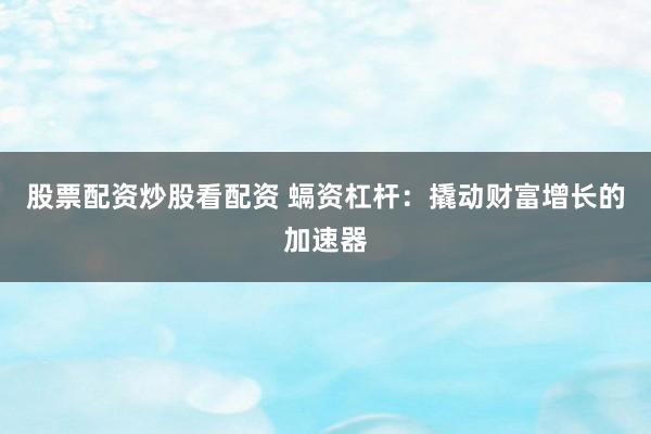 股票配资炒股看配资 螎资杠杆：撬动财富增长的加速器