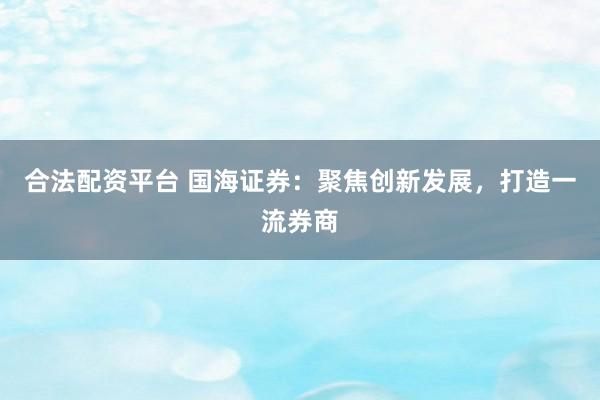 合法配资平台 国海证券：聚焦创新发展，打造一流券商
