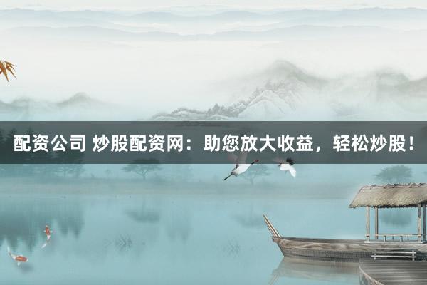 配资公司 炒股配资网：助您放大收益，轻松炒股！