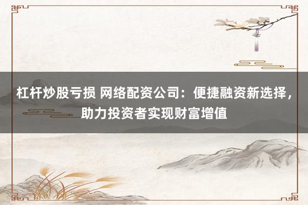 杠杆炒股亏损 网络配资公司：便捷融资新选择，助力投资者实现财富增值