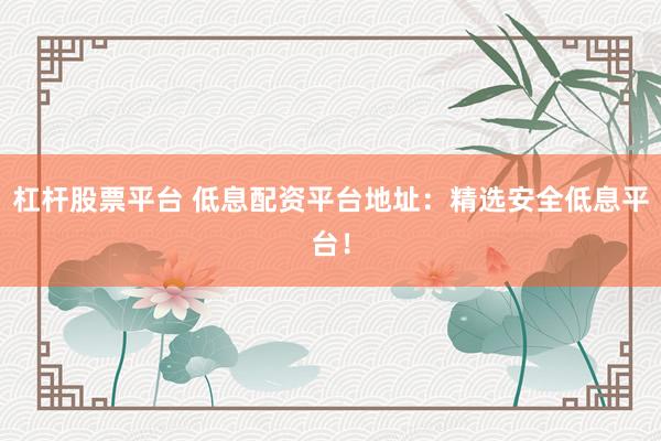 杠杆股票平台 低息配资平台地址：精选安全低息平台！