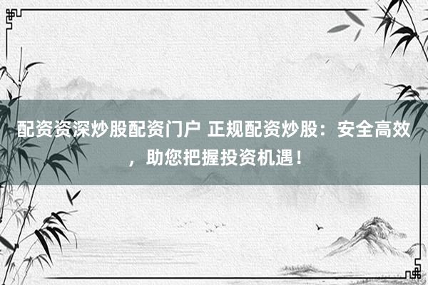 配资资深炒股配资门户 正规配资炒股：安全高效，助您把握投资机遇！