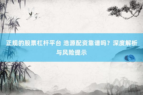 正规的股票杠杆平台 浩源配资靠谱吗？深度解析与风险提示