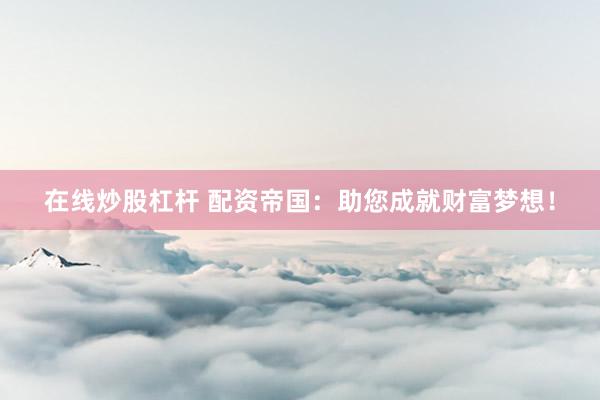 在线炒股杠杆 配资帝国：助您成就财富梦想！