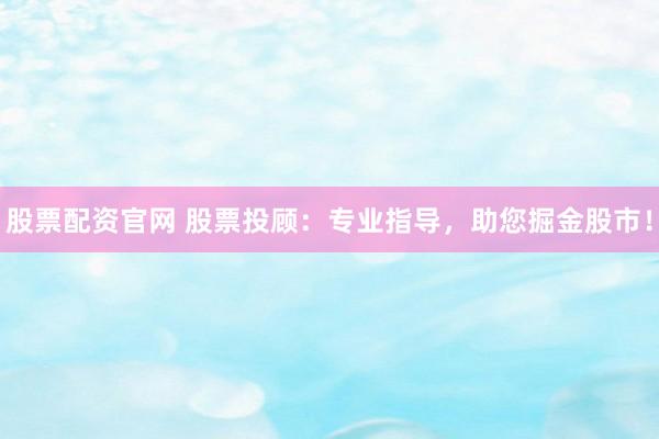 股票配资官网 股票投顾：专业指导，助您掘金股市！