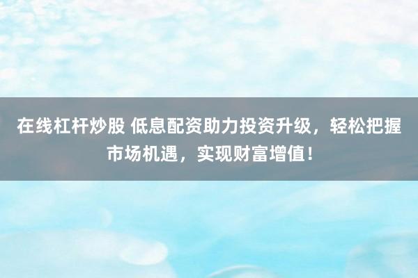 在线杠杆炒股 低息配资助力投资升级，轻松把握市场机遇，实现财富增值！